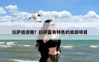 拉萨旅游圈？拉萨富有特色的旅游项目