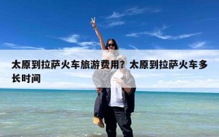 太原到拉萨火车旅游费用？太原到拉萨火车多长时间