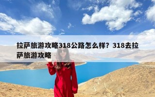 拉萨旅游攻略318公路怎么样？318去拉萨旅游攻略