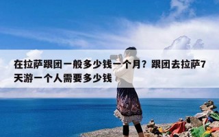在拉萨跟团一般多少钱一个月？跟团去拉萨7天游一个人需要多少钱