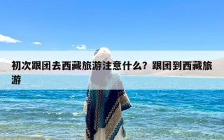 初次跟团去西藏旅游注意什么？跟团到西藏旅游