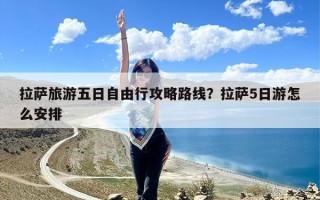 拉萨旅游五日自由行攻略路线？拉萨5日游怎么安排