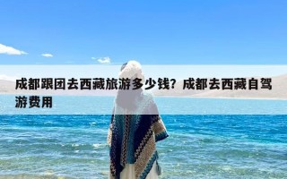 成都跟团去西藏旅游多少钱？成都去西藏自驾游费用