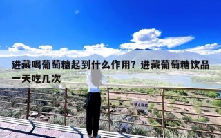 进藏喝葡萄糖起到什么作用？进藏葡萄糖饮品一天吃几次