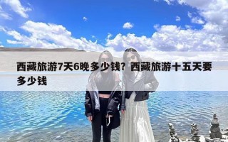 西藏旅游7天6晚多少钱？西藏旅游十五天要多少钱