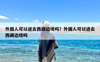 外国人可以进去西藏边境吗？外国人可以进去西藏边境吗