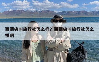 西藏尖叫旅行社怎么样？西藏尖叫旅行社怎么样啊