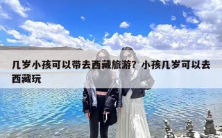 几岁小孩可以带去西藏旅游？小孩几岁可以去西藏玩