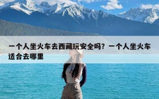 一个人坐火车去西藏玩安全吗？一个人坐火车适合去哪里