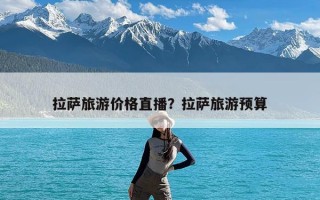 拉萨旅游价格直播？拉萨旅游预算