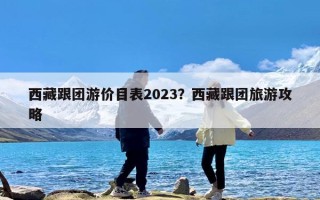 西藏跟团游价目表2023？西藏跟团旅游攻略