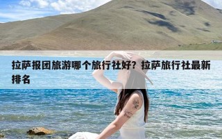 拉萨报团旅游哪个旅行社好？拉萨旅行社最新排名