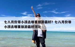 七八月份带小孩去哪里旅游最好？七八月份带小孩去哪里旅游最好河北