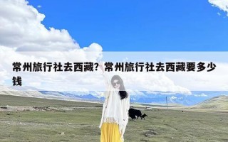 常州旅行社去西藏？常州旅行社去西藏要多少钱