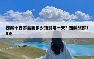 西藏十日游需要多少钱费用一天？西藏旅游10天