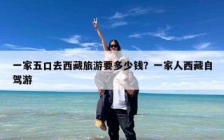 一家五口去西藏旅游要多少钱？一家人西藏自驾游