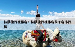 拉萨旅行社排名？拉萨旅行社排名前十名排行榜