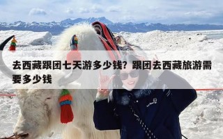 去西藏跟团七天游多少钱？跟团去西藏旅游需要多少钱