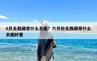 6月去西藏穿什么衣服？六月份去西藏穿什么衣服好看