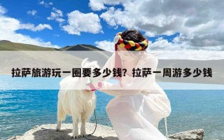 拉萨旅游玩一圈要多少钱？拉萨一周游多少钱