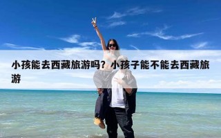 小孩能去西藏旅游吗？小孩子能不能去西藏旅游