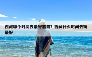 西藏哪个时间去最好旅游？西藏什么时间去玩最好