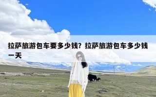 拉萨旅游包车要多少钱？拉萨旅游包车多少钱一天