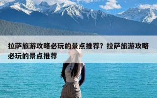 拉萨旅游攻略必玩的景点推荐？拉萨旅游攻略必玩的景点推荐