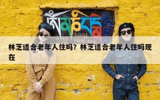 林芝适合老年人住吗？林芝适合老年人住吗现在
