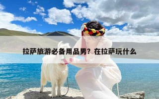 拉萨旅游必备用品男？在拉萨玩什么