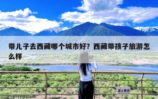 带儿子去西藏哪个城市好？西藏带孩子旅游怎么样