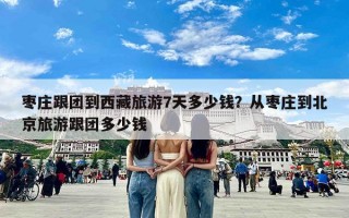 枣庄跟团到西藏旅游7天多少钱？从枣庄到北京旅游跟团多少钱