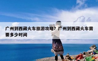 广州到西藏火车旅游攻略？广州到西藏火车需要多少时间