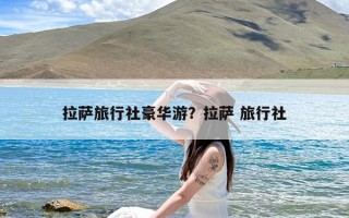 拉萨旅行社豪华游？拉萨 旅行社
