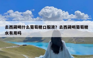 去西藏喝什么葡萄糖口服液？去西藏喝葡萄糖水有用吗