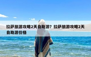 拉萨旅游攻略2天自助游？拉萨旅游攻略2天自助游价格