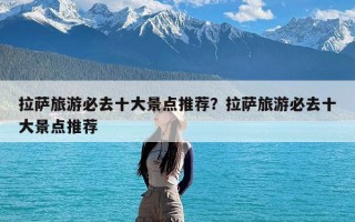 拉萨旅游必去十大景点推荐？拉萨旅游必去十大景点推荐