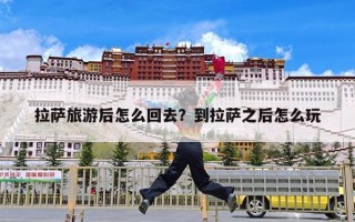 拉萨旅游后怎么回去？到拉萨之后怎么玩