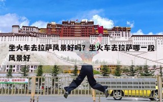 坐火车去拉萨风景好吗？坐火车去拉萨哪一段风景好
