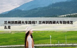 兰州到西藏火车路线？兰州到西藏火车路线怎么走
