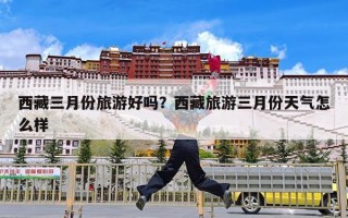 西藏三月份旅游好吗？西藏旅游三月份天气怎么样