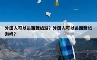 外国人可以进西藏旅游？外国人可以进西藏旅游吗?