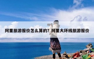 阿里旅游报价怎么算的？阿里大环线旅游报价