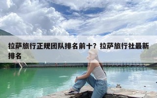 拉萨旅行正规团队排名前十？拉萨旅行社最新排名