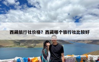 西藏旅行社价格？西藏哪个旅行社比较好