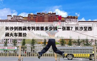 长沙到西藏专列需要多少钱一张票？长沙至西藏火车票价