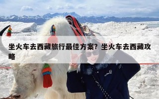 坐火车去西藏旅行最佳方案？坐火车去西藏攻略