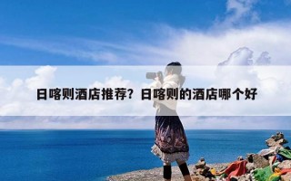 日喀则酒店推荐？日喀则的酒店哪个好