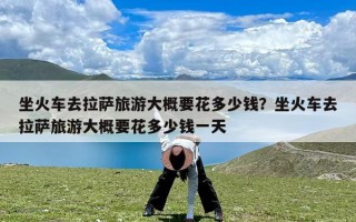 坐火车去拉萨旅游大概要花多少钱？坐火车去拉萨旅游大概要花多少钱一天