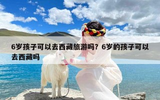 6岁孩子可以去西藏旅游吗？6岁的孩子可以去西藏吗